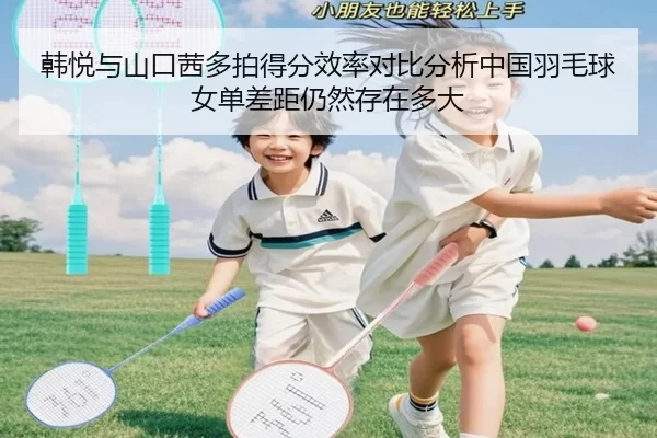 韩悦与山口茜多拍得分效率对比分析中国羽毛球女单差距仍然存在多大