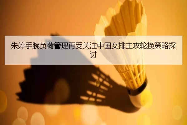 朱婷手腕负荷管理再受关注中国女排主攻轮换策略探讨
